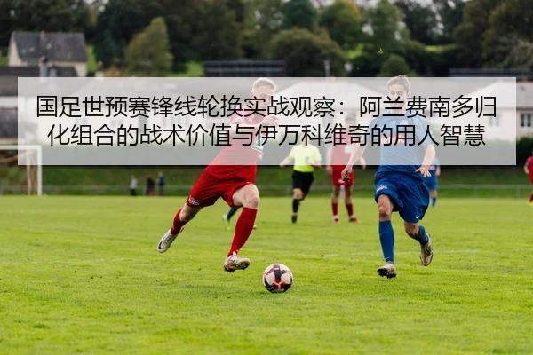 国足世预赛锋线轮换实战观察：阿兰费南多归化组合的战术价值与伊万科维奇的用人智慧