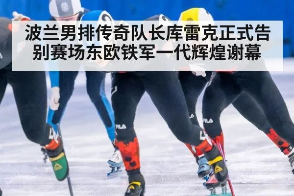 波兰男排传奇队长库雷克正式告别赛场东欧铁军一代辉煌谢幕